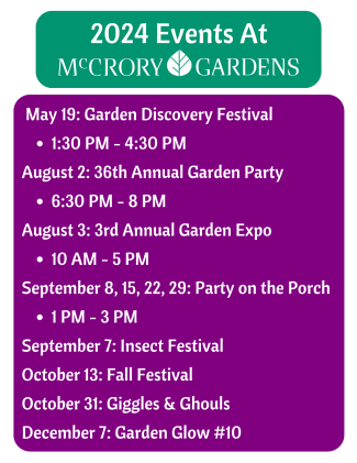 2024 Events at McCrory Gardens. May 19: Garden Discovery Festival from 1:30PM to 4:30PM. August 2: 36th Annual Garden Party from 6:30PM to 8PM. August 3: 3rd Annual Garden Expo from 10AM - 5PM. September 8,15,22,29: Party on the Porch from 1PM-3PM. September 7: Insect Festival. October 13: Fall Festival. October 31: Giggles and Ghouls. December 7: Garden Glow #10